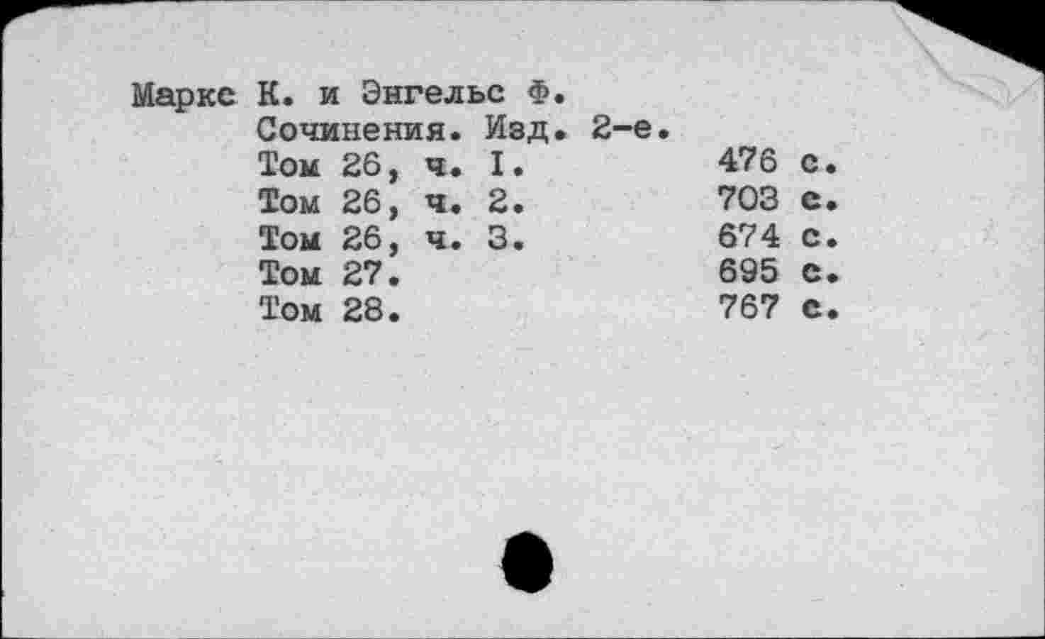 ﻿Маркс К. и Энгельс Ф.
Сочинения. Изд. 2-е.
Том 26,	ч.	I.	476	с
Том 26,	ч.	2.	703	с
Том 26,	ч.	3.	674	с
Том 27.	695	с
Том 28.	767	с